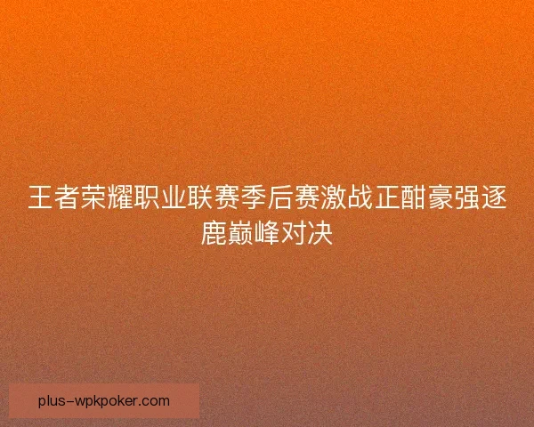 王者荣耀职业联赛季后赛激战正酣豪强逐鹿巅峰对决