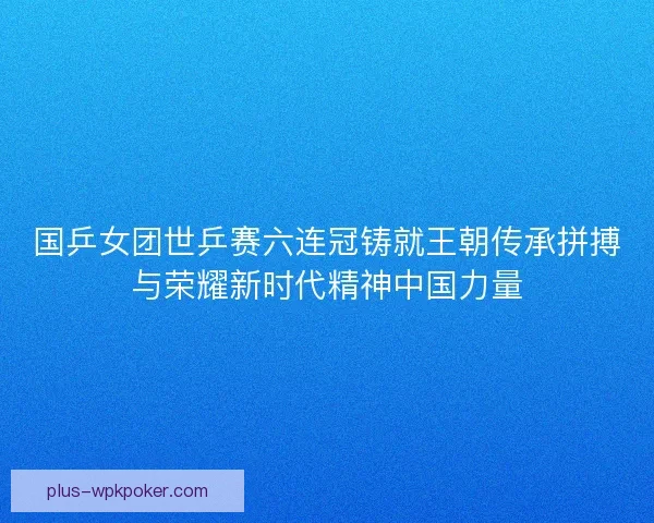 国乒女团世乒赛六连冠铸就王朝传承拼搏与荣耀新时代精神中国力量