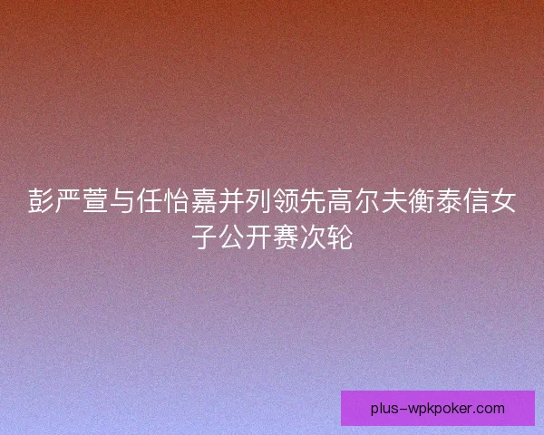 彭严萱与任怡嘉并列领先高尔夫衡泰信女子公开赛次轮