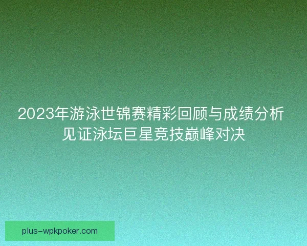 2023年游泳世锦赛精彩回顾与成绩分析 见证泳坛巨星竞技巅峰对决