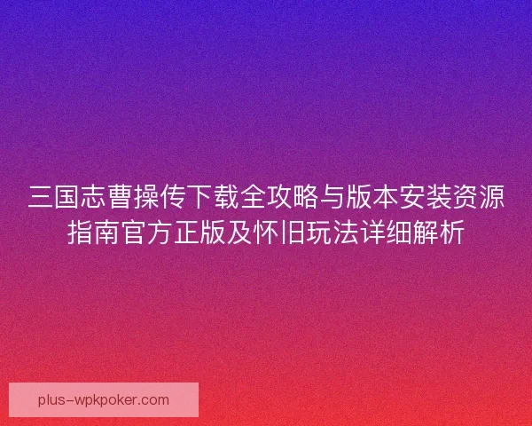 三国志曹操传下载全攻略与版本安装资源指南官方正版及怀旧玩法详细解析