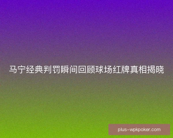 马宁经典判罚瞬间回顾球场红牌真相揭晓