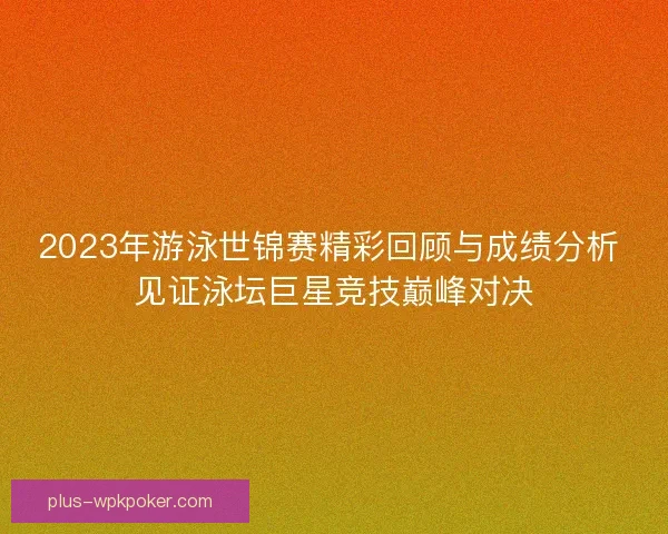 2023年游泳世锦赛精彩回顾与成绩分析 见证泳坛巨星竞技巅峰对决