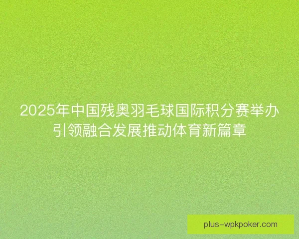 2025年中国残奥羽毛球国际积分赛举办引领融合发展推动体育新篇章
